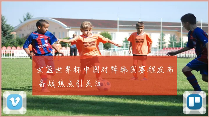 女篮世界杯中国对阵韩国赛程发布 备战焦点引关注
