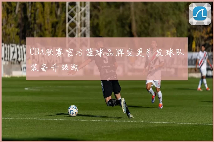 CBA联赛官方篮球品牌变更引发球队装备升级潮