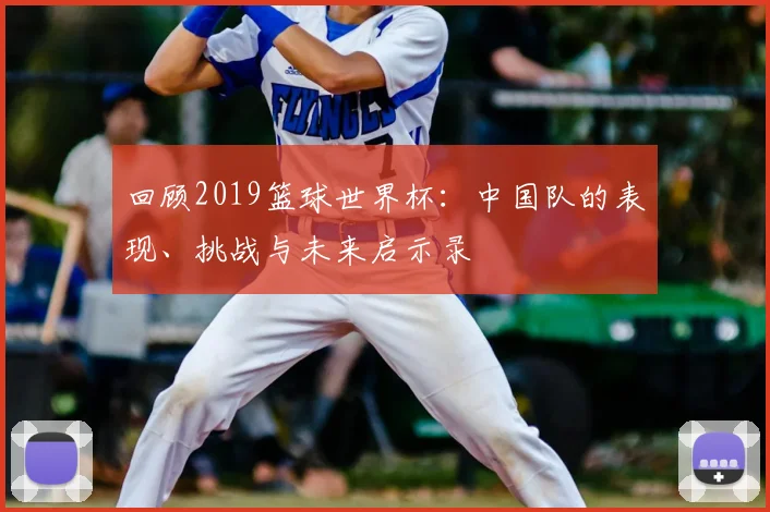 回顾2019篮球世界杯:中国队的表现、挑战与未来启示录