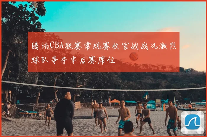 腾讯CBA联赛常规赛收官战战况激烈球队争夺季后赛席位