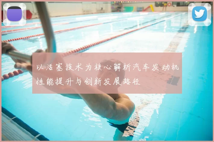 以活塞技术为核心解析汽车发动机性能提升与创新发展路径