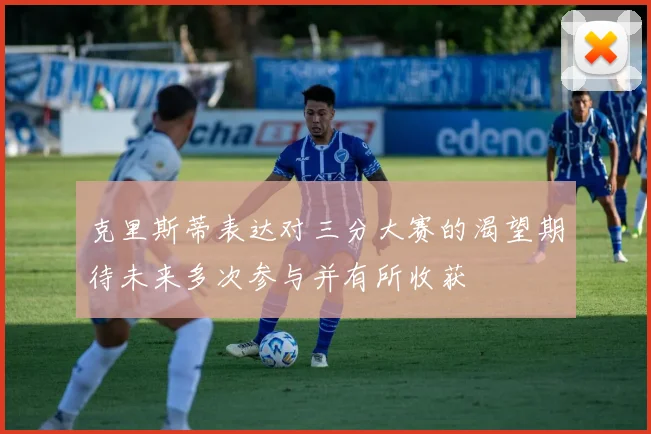 克里斯蒂表达对三分大赛的渴望期待未来多次参与并有所收获