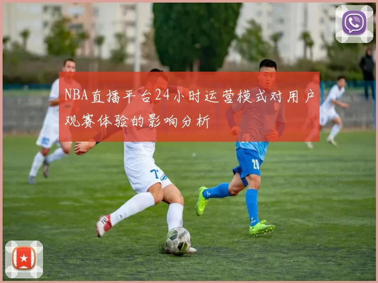 NBA直播平台24小时运营模式对用户观赛体验的影响分析