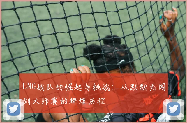 LNG战队的崛起与挑战：从默默无闻到大师赛的辉煌历程