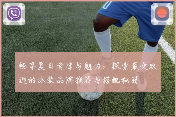 畅享夏日清凉与魅力，探索最受欢迎的泳装品牌推荐与搭配秘籍