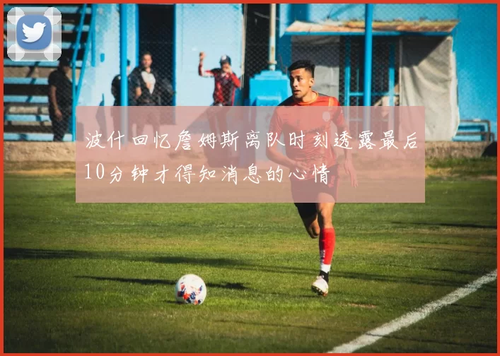 波什回忆詹姆斯离队时刻透露最后10分钟才得知消息的心情