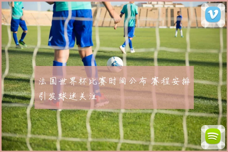 法国世界杯比赛时间公布 赛程安排引发球迷关注