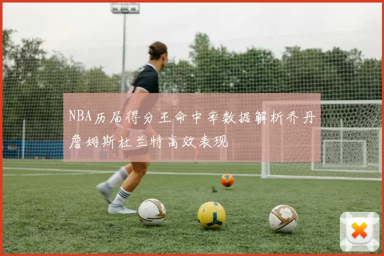 NBA历届得分王命中率数据解析乔丹詹姆斯杜兰特高效表现