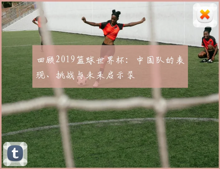 回顾2019篮球世界杯:中国队的表现、挑战与未来启示录